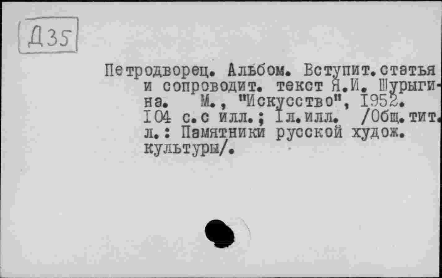 ﻿Петродворец. Альбом. Вступит.статья и сопроводит, текст Я.И. Шурыги на. М., "Искусство", 1952.
104 с. с илл.; 1л. илл. /Общ. тит л. : Памятники русской худож. культуры/.